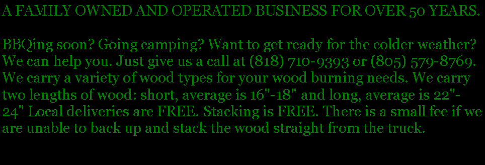 Text Box: A FAMILY OWNED AND OPERATED BUSINESS FOR OVER 50 YEARS. BBQing soon? Going camping? Want to get ready for the colder weather? We can help you. Just give us a call at (818) 710-9393 or (805) 579-8769. We carry a variety of wood types for your wood burning needs. We carry two lengths of wood: short, average is 16"-18" and long, average is 22"-24" Local deliveries are FREE. Stacking is FREE. There is a small fee if we are unable to back up and stack the wood straight from the truck. 